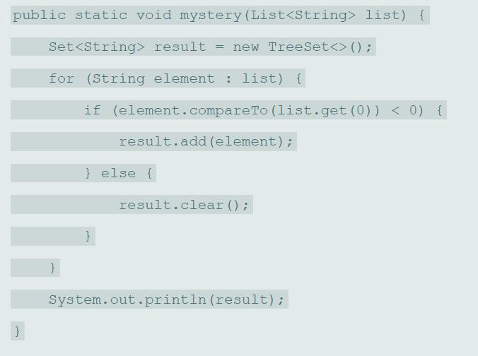 public static void mystery (List list) { Set result = new TreeSet() ; for (String element : list) { if (element.compareTo (list.get (0)) < 0) { result.add (element); } else { result.clear (); } System.out.println (result);