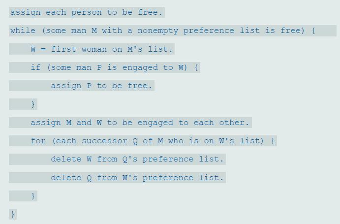 assign each person to be free. while (some man M with a nonempty preference list is free) { W = first woman on M's list. if (some man P is engaged to W) { assign P to be free. assign M and W to be engaged to each other. for