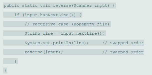 public static void reverse (Scanner input) { if (input.hasNextLine () ) { // recursive case (nonempty file) String line = input.nextLine (); System.out.println (line) ; // swapped order reverse (input); // swapped order