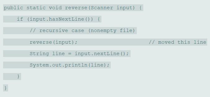 public static void reverse (Scanner input) { if (input.hasNextLine () ) { // recursive case (nonempty file) reverse (input); // moved this line String line = input.nextLine () ; System.out.println (line);