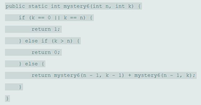 public static int mystery6 (int n, int k) { if (k == 0 || k == n) { return 1; } else if (k > n) { return 0; } else { return mystery6 (n - 1, k - 1) + mystery6 (n 1, k);
