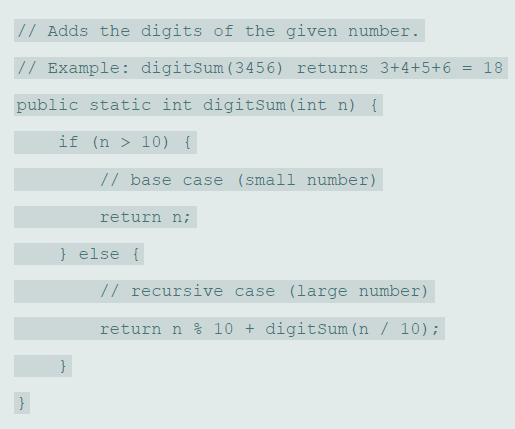 // Adds the digits of the given number. // Example: digitsum (3456) returns 3+4+5+6 = 18 public static int digitSum (int n) { if (n > 10) { // base case (small number) return n; } else { // recursive case (large number) return n % 10 + digitsum (n