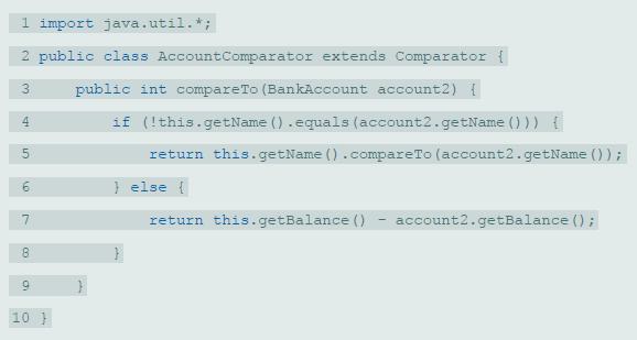 1 import java.util.*; 2 public class AccountComparator extends Comparator { 3. public int compareTo (BankAccount account2) { if (!this.getName ().equals (account2.getName () )) { 4 return this.getName ().compareTo (account2.getName ()); } else { return this.getBalance () account2.getBalance (); 8. 9. 10 }