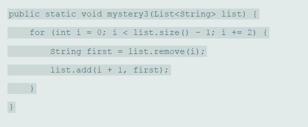 public static void mystery3 (List list) { for (int i = 0; i < list.size () 1; i += 2) { String first = list.remove (i); list.add (i + 1, first);