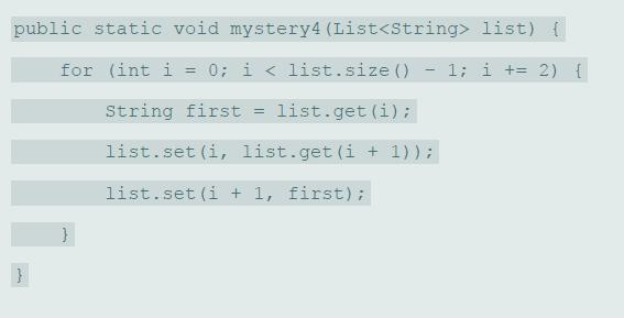 public static void mystery4 (List list) { for (int i = 0; i < list.size () 1; i += 2) { %3D String first list.get (i); !! list.set (i, list.get (i + 1)); list.set (i + 1, first);
