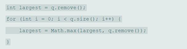 int largest = q.remove () ; for (int i = 0; i < q.size (); i++) { largest = Math.max (largest, q. remove () );