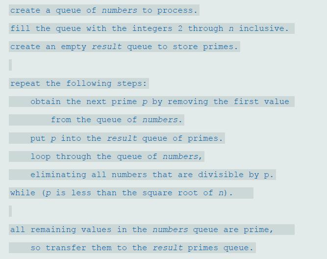 create a queue of numbers to process. fill the queue with the integers 2 through n inclusive. create an empty result queue to store primes. repeat the following steps: obtain the next prime p by removing the first value from the queue of numbers. put p into the result queue