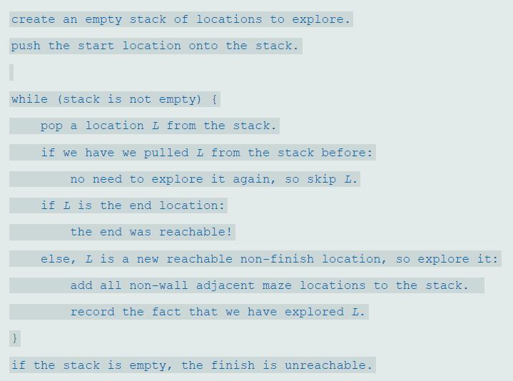 create an empty stack of locations to explore. push the start location onto the stack. while (stack is not empty) { pop a location L from the stack. if we have we pulled L from the stack before: no need to explore it again, so skip L. if L is