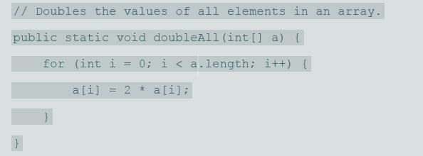 // Doubles the values of all elements in an array. public static void doubleAll (int[] a) { for (int i 0; i < a.length; i++) { %3D a[i] = 2 * a[i];