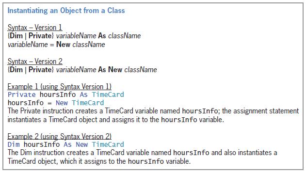 Instantiating an Object from a Class Syntax – Version 1 (Dim | Private) variableName As className variableName = New className Syntax – Version 2 (Dim | Private) variableName As New className Example 1 (using Syntax Version 1) Private hoursInfo As TimeCard O = hoursInfo = New TimeCard The Private instruction