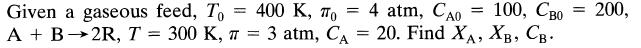 Given a gaseous feed, To A + B 2R, T = 300 K, T - 400 K, To = 4 atm, Cao 100, Cao = = 3 atm, CA = 20. Find