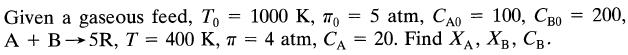 Given a gaseous feed, To 5R, T = 400 K, A + B = 1000 ,  = = 5 atm, Cao 100, Cao = - 20. Find XA, XB, . 4 atm,